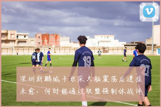 深圳新鹏城卡尔采夫脑震荡后遗症未愈，何时能通过联盟强制休战评估？