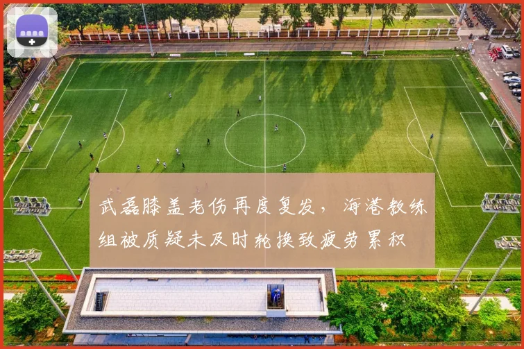 武磊膝盖老伤再度复发，海港教练组被质疑未及时轮换致疲劳累积