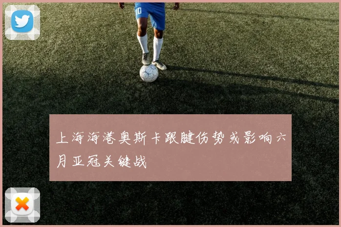 上海海港奥斯卡跟腱伤势或影响六月亚冠关键战